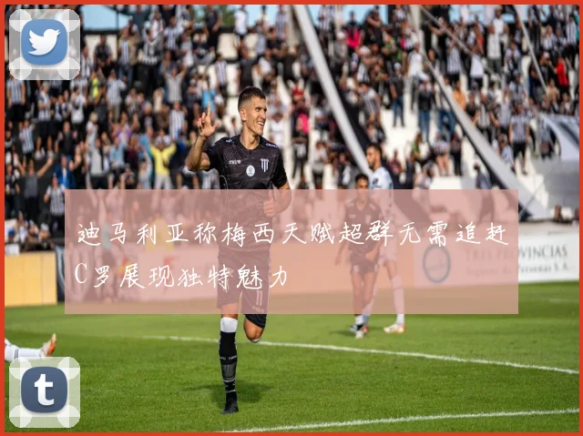 迪马利亚称梅西天赋超群无需追赶C罗展现独特魅力