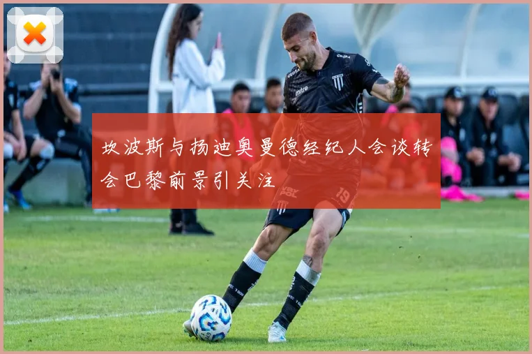 坎波斯与扬迪奥曼德经纪人会谈转会巴黎前景引关注