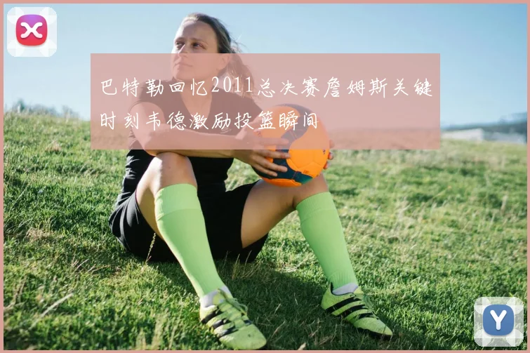 巴特勒回忆2011总决赛詹姆斯关键时刻韦德激励投篮瞬间