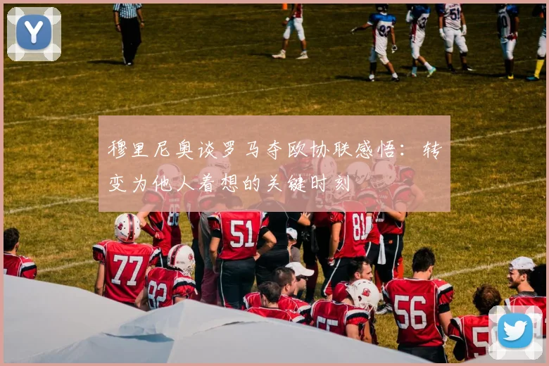 穆里尼奥谈罗马夺欧协联感悟：转变为他人着想的关键时刻