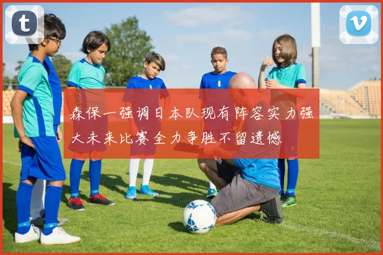 森保一强调日本队现有阵容实力强大未来比赛全力争胜不留遗憾
