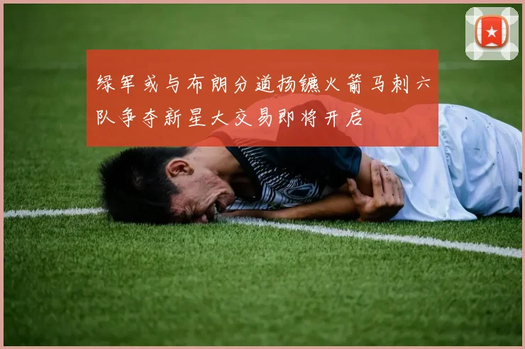 绿军或与布朗分道扬镳火箭马刺六队争夺新星大交易即将开启