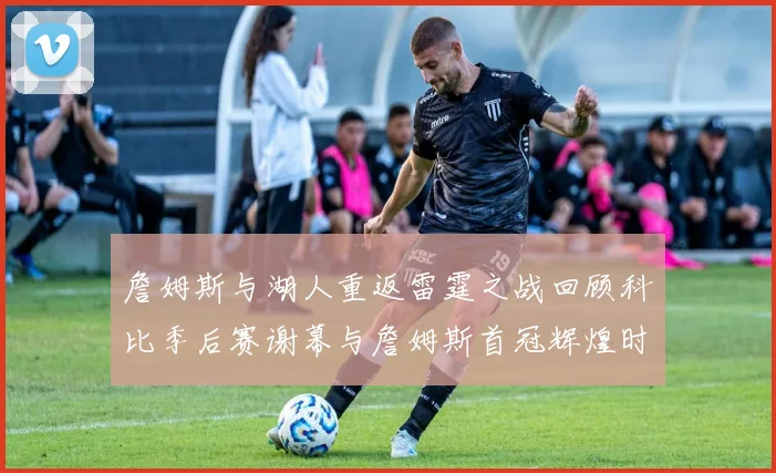 詹姆斯与湖人重返雷霆之战回顾科比季后赛谢幕与詹姆斯首冠辉煌时刻