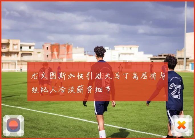 尤文图斯加快引进大马丁高层将与经纪人洽谈薪资细节