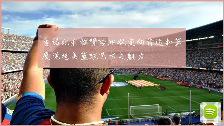 吉诺比利称赞哈珀双变向背运扣篮展现绝美篮球艺术之魅力