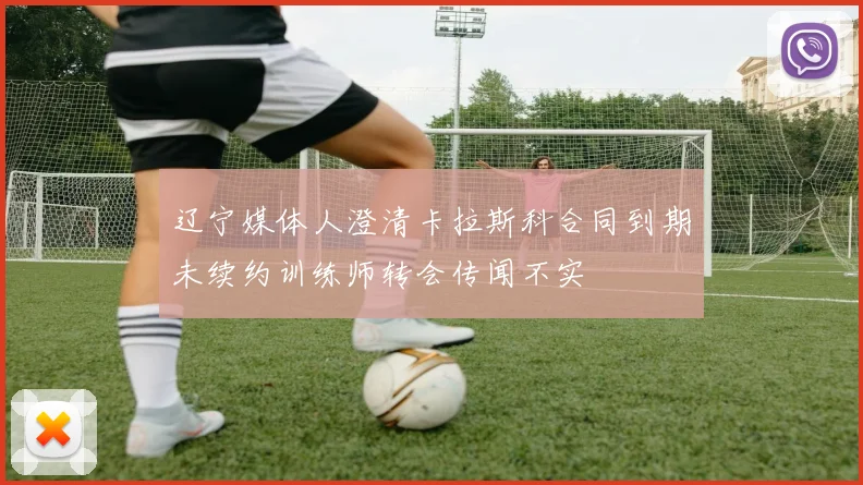 辽宁媒体人澄清卡拉斯科合同到期未续约训练师转会传闻不实