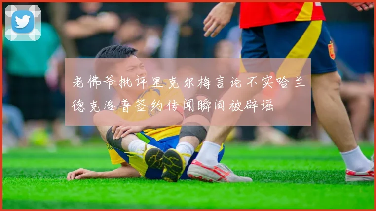 老佛爷批评里克尔梅言论不实哈兰德克洛普签约传闻瞬间被辟谣