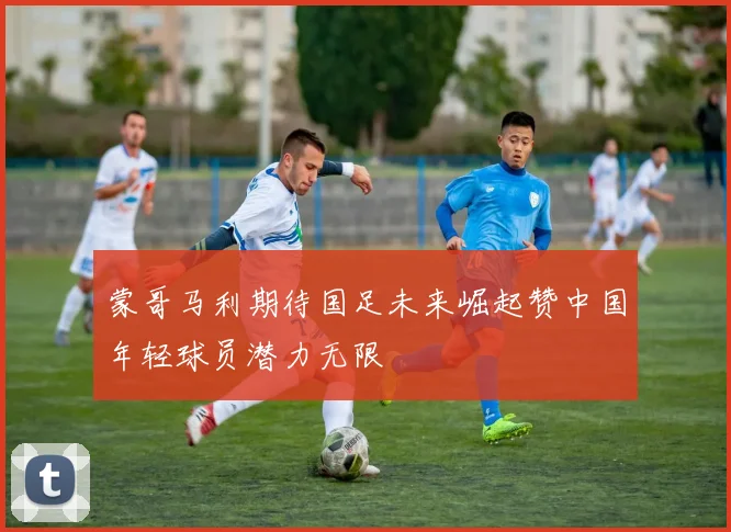 蒙哥马利期待国足未来崛起赞中国年轻球员潜力无限