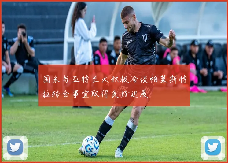 国米与亚特兰大积极洽谈帕莱斯特拉转会事宜取得良好进展