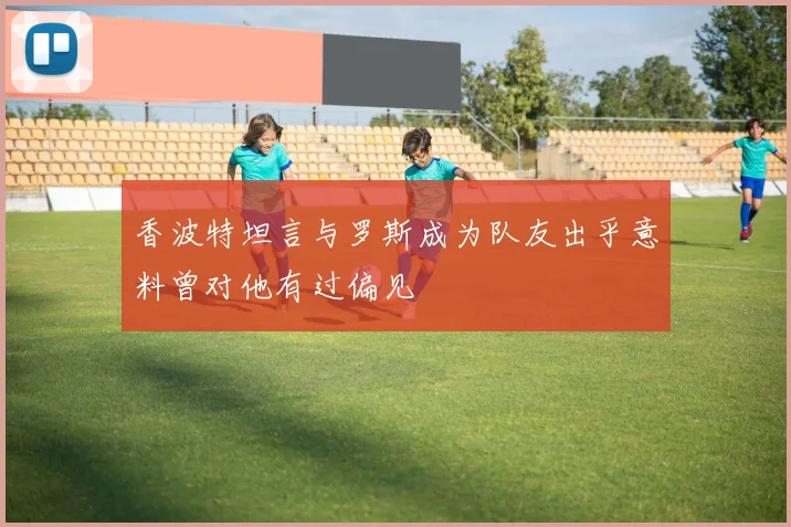 香波特坦言与罗斯成为队友出乎意料曾对他有过偏见
