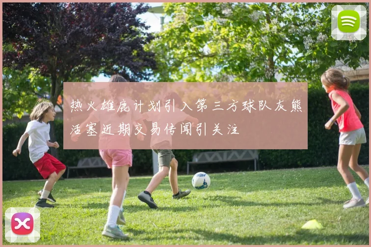 热火雄鹿计划引入第三方球队灰熊活塞近期交易传闻引关注