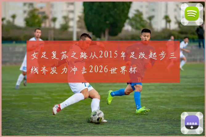 女足复苏之路从2015年足改起步三线齐发力冲击2026世界杯