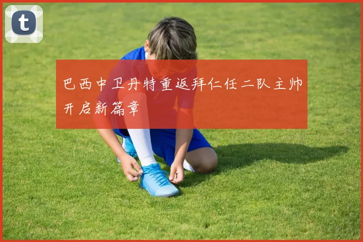巴西中卫丹特重返拜仁任二队主帅开启新篇章
