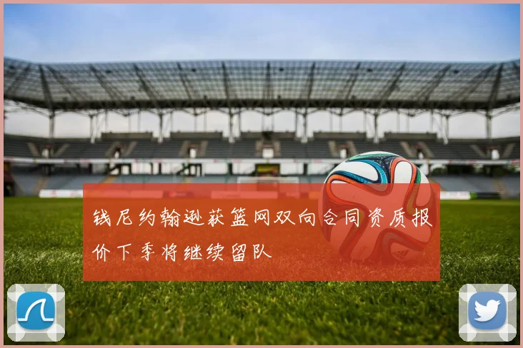 钱尼约翰逊获篮网双向合同资质报价下季将继续留队
