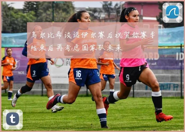 乌尔比希谈诺伊尔赛后祝贺称赛季结束后再考虑国家队未来