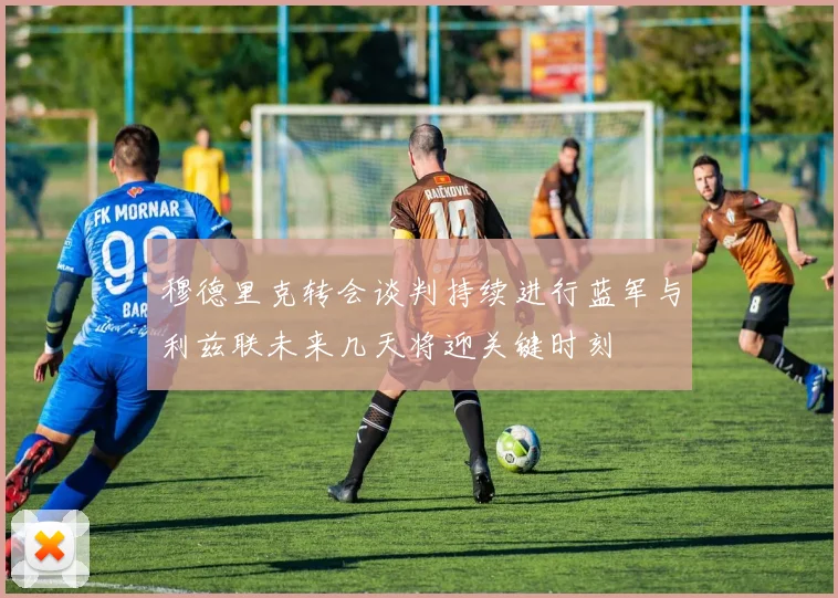穆德里克转会谈判持续进行蓝军与利兹联未来几天将迎关键时刻