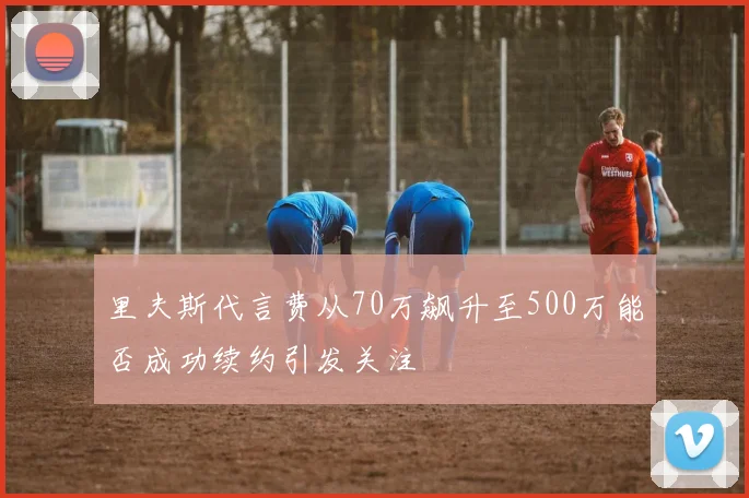 里夫斯代言费从70万飙升至500万能否成功续约引发关注