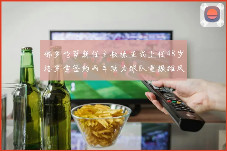 佛罗伦萨新任主教练正式上任48岁格罗索签约两年助力球队重振雄风