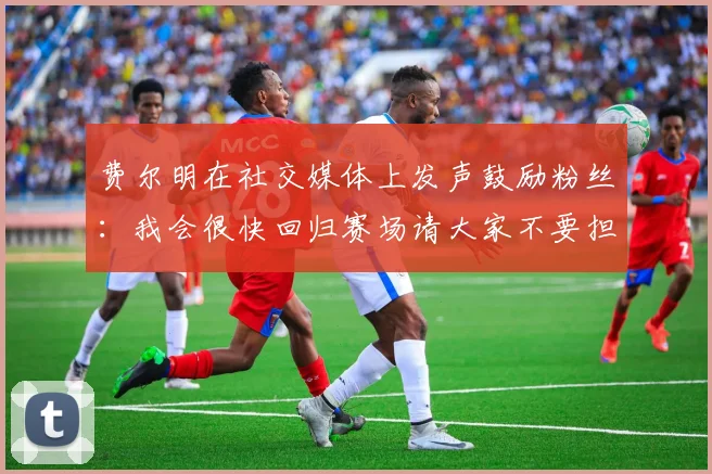 费尔明在社交媒体上发声鼓励粉丝：我会很快回归赛场请大家不要担心