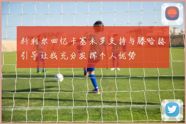 科利尔回忆卡塞米罗支持与滕哈赫引导让我充分发挥个人优势