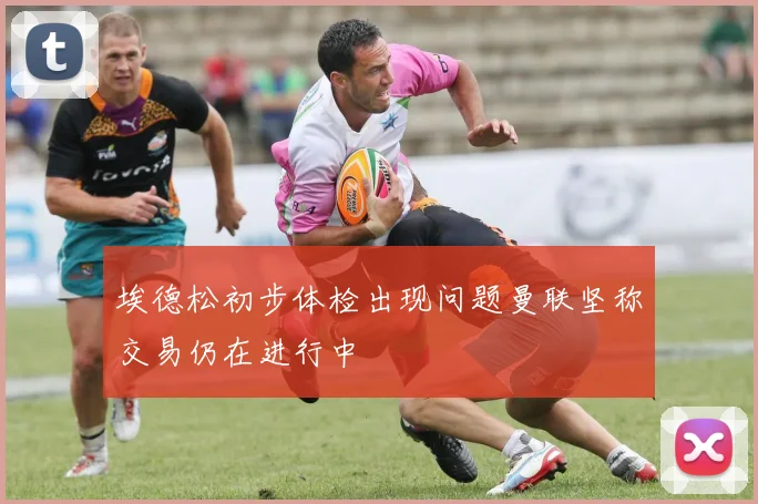 埃德松初步体检出现问题曼联坚称交易仍在进行中