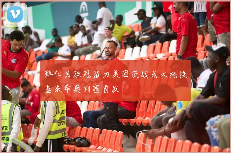 拜仁为欧冠留力美因茨战或大轮换基米希奥利塞首发