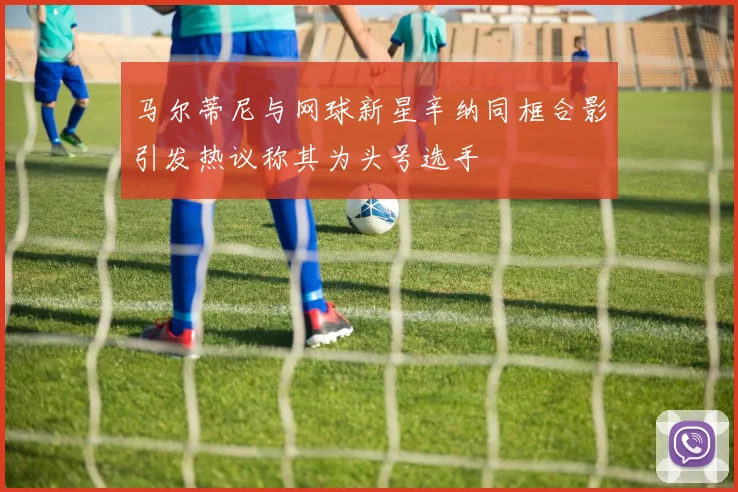 马尔蒂尼与网球新星辛纳同框合影引发热议称其为头号选手
